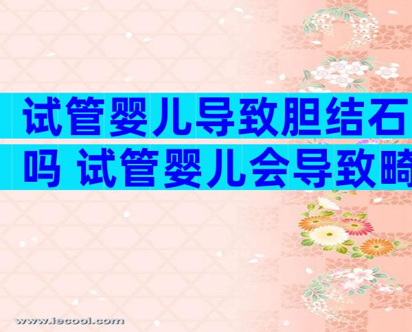 试管婴儿导致胆结石吗 试管婴儿会导致畸形吗